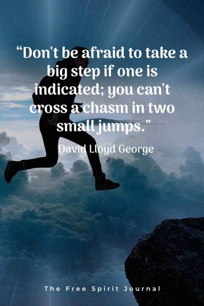 “Don’t be afraid to take a big step if one is indicated; you can’t cross a chasm in two small jumps.”– David Lloyd George