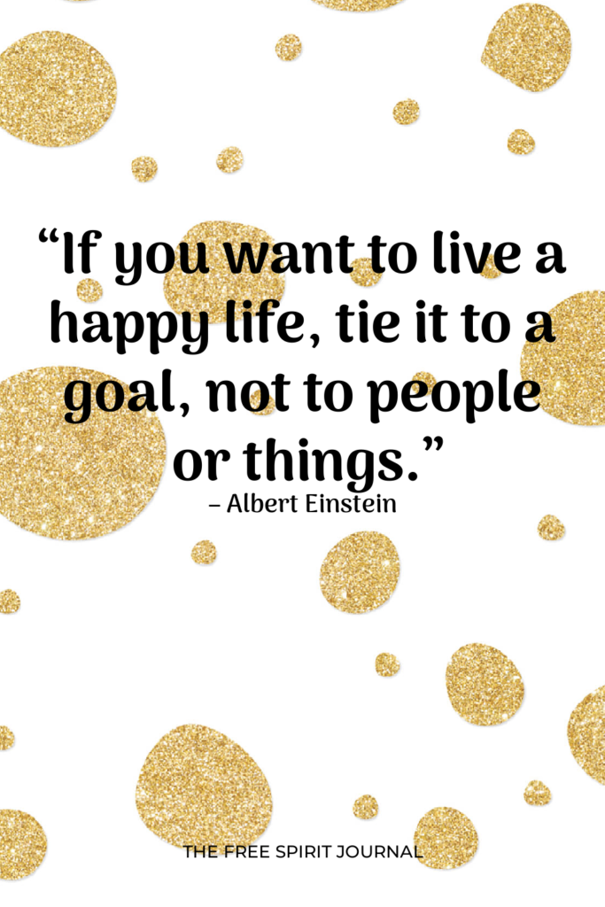 “If you want to live a happy life, tie it to a goal, not to people or things.” – Albert Einstein