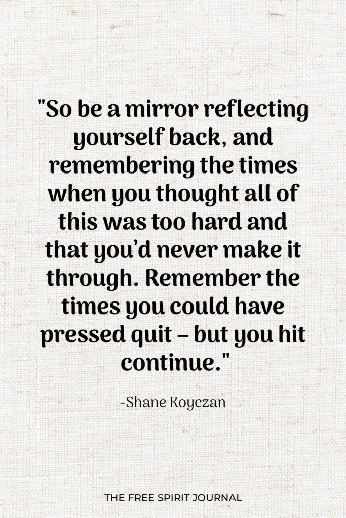 "So be a mirror reflecting yourself back, and remembering the times when you thought all of this was too hard and that you’d never make it through. Remember the times you could have pressed quit – but you hit continue."-Shane Koyczan