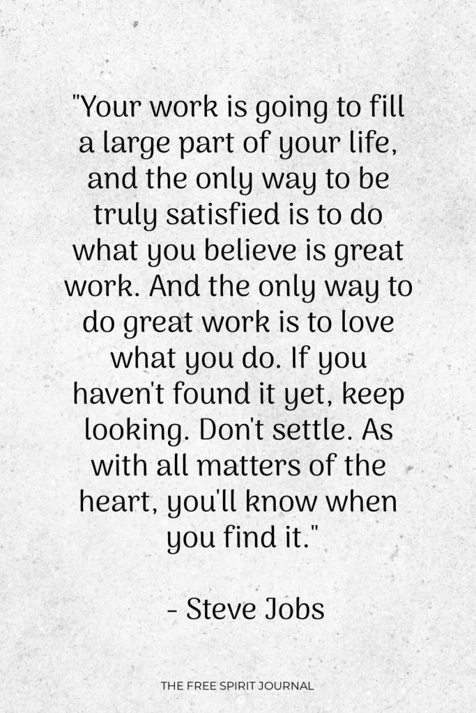 "Your work is going to fill a large part of your life, and the only way to be truly satisfied is to do what you believe is great work. And the only way to do great work is to love what you do. If you haven't found it yet, keep looking. Don't settle. As with all matters of the heart, you'll know when you find it." - Steve Jobs