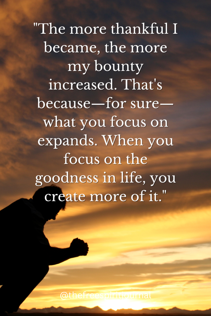 "The more thankful I became, the more my bounty increased. That's because—for sure—what you focus on expands. When you focus on the goodness in life, you create more of it."