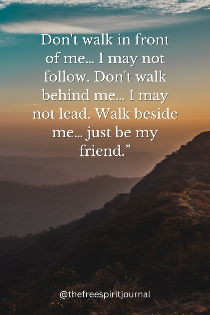 Don't walk in front of me… I may not follow. Don't walk behind me… I may not lead. Walk beside me… just be my friend.”